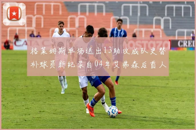 格莱姆斯单场送出13助攻成队史替补球员新纪录自04年艾弗森后首人