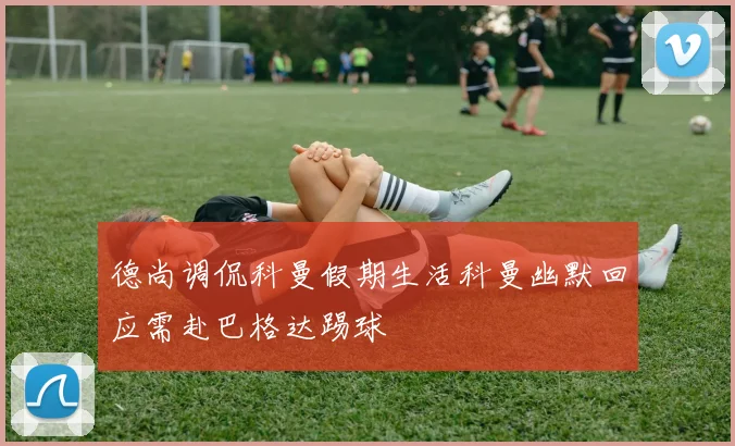 德尚调侃科曼假期生活科曼幽默回应需赴巴格达踢球