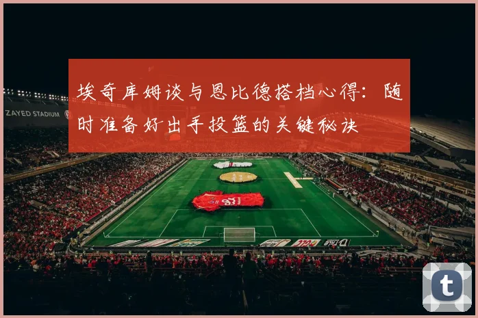 埃奇库姆谈与恩比德搭档心得：随时准备好出手投篮的关键秘诀