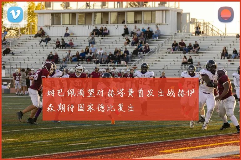 姆巴佩渴望对赫塔费首发出战赫伊森期待国家德比复出