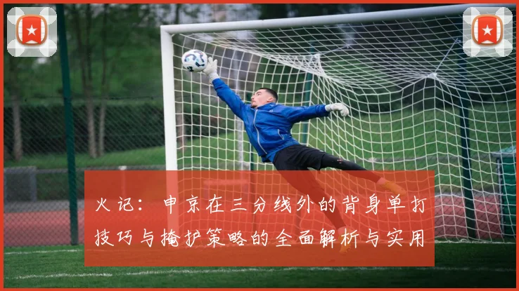 火记：申京在三分线外的背身单打技巧与掩护策略的全面解析与实用指南
