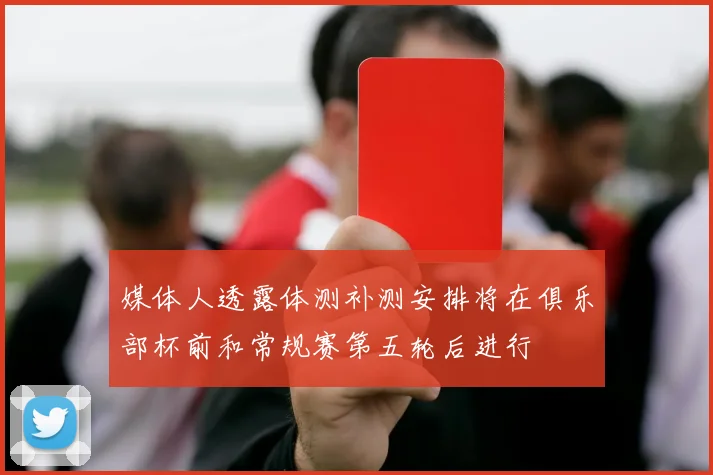 媒体人透露体测补测安排将在俱乐部杯前和常规赛第五轮后进行