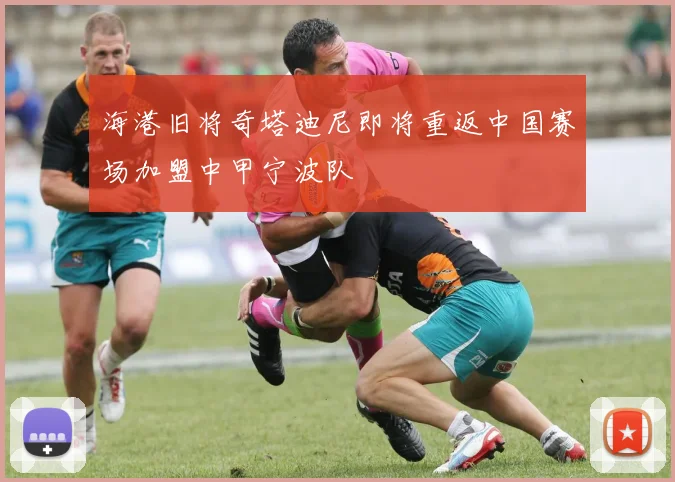海港旧将奇塔迪尼即将重返中国赛场加盟中甲宁波队