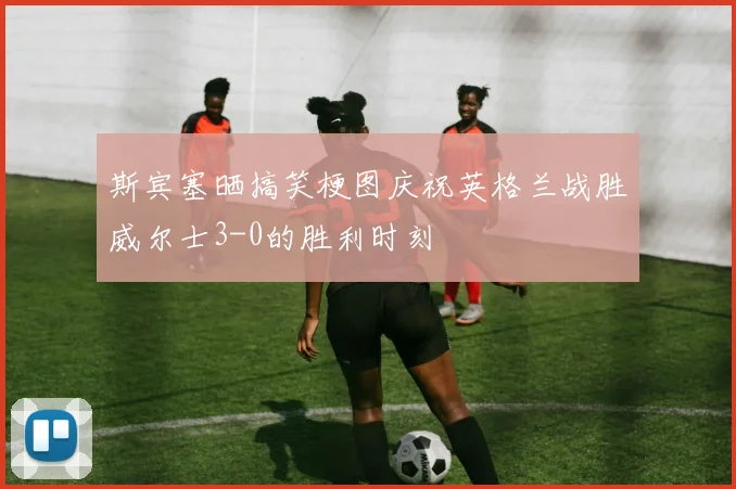 斯宾塞晒搞笑梗图庆祝英格兰战胜威尔士3-0的胜利时刻