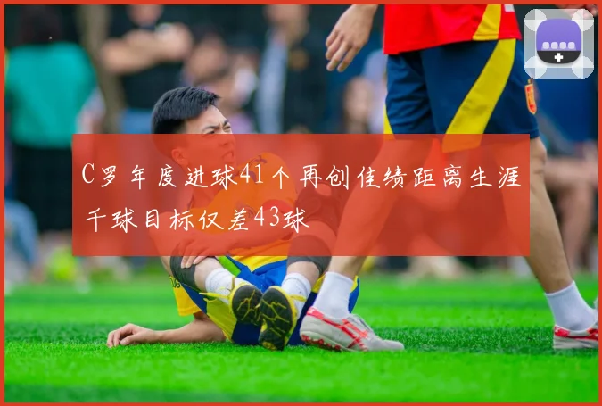 C罗年度进球41个再创佳绩距离生涯千球目标仅差43球