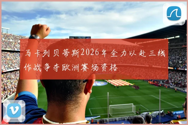 马卡列贝蒂斯2026年全力以赴三线作战争夺欧洲赛场资格