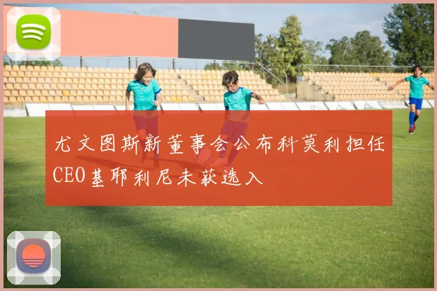 尤文图斯新董事会公布科莫利担任CEO基耶利尼未获选入