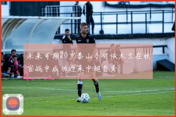 未来可期20岁泰山小将依木兰在收官战中成功迎来中超首秀