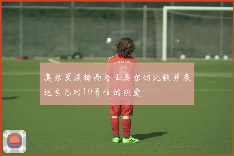 奥尔莫谈梅西与亚马尔的比较并表达自己对10号位的热爱