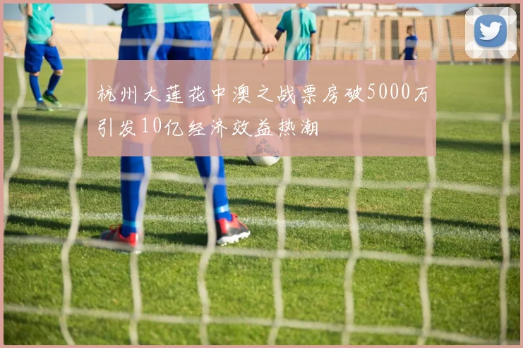 杭州大莲花中澳之战票房破5000万引发10亿经济效益热潮