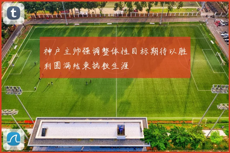 神户主帅强调整体性目标期待以胜利圆满结束执教生涯